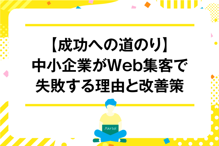 【成功への道のり】中小企業がWeb集客で失敗する理由と改善策｜AkrtelのWebマーケティングブログ