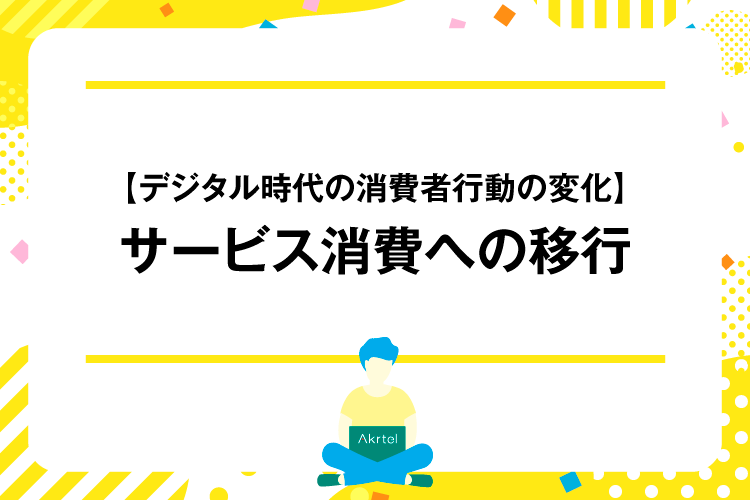 【デジタル時代の消費者行動の変化】サービス消費への移行｜AkrtelのWebマーケティングブログ｜京都・大阪・奈良