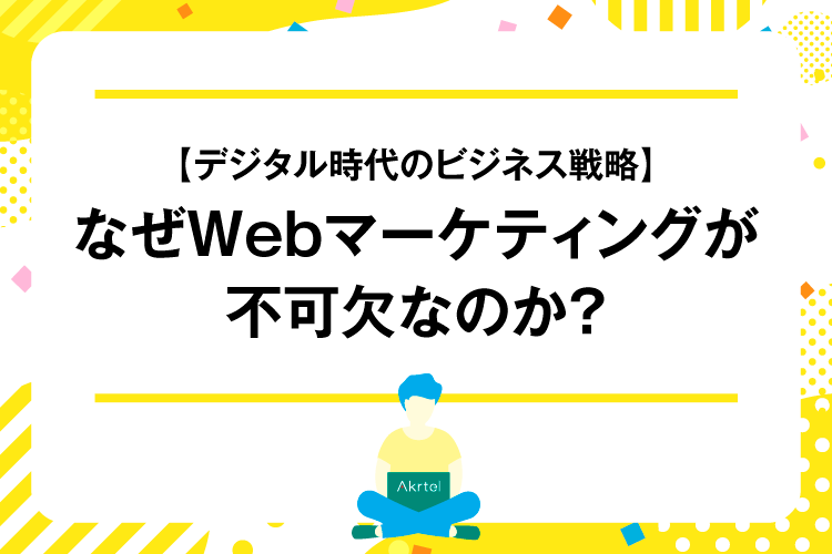 【デジタル時代のビジネス戦略】なぜWEBマーケティングが不可欠なのか？｜AkrtelのWebマーケティングブログ｜京都・大阪・奈良