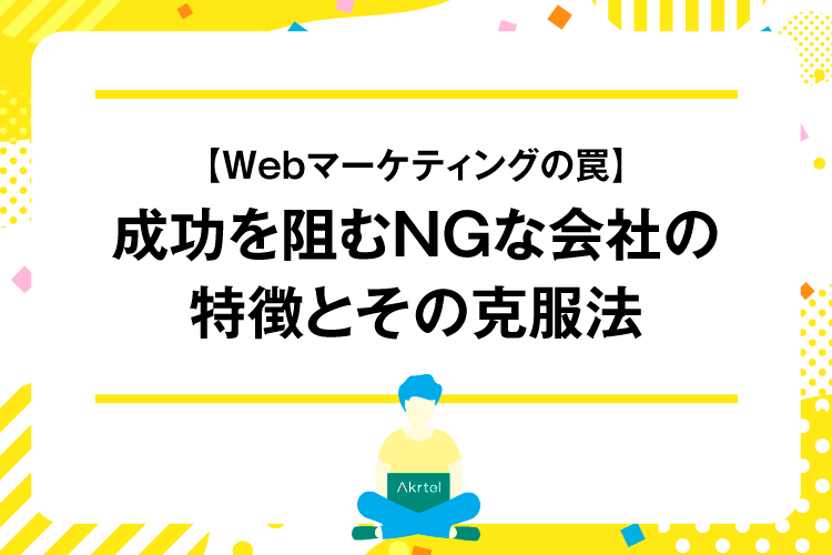 【Webマーケティングの罠】成功を阻むNGな会社の特徴とその克服法｜AkrtelのWebマーケティングブログ｜京都・大阪・奈良