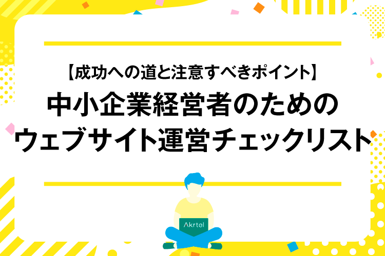 【成功への道と注意すべきポイント】中小企業経営者のためのウェブサイト運営チェックリスト｜AkrtelのWebマーケティングブログ｜京都・大阪・奈良