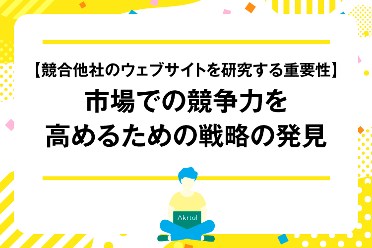 【競合他社のウェブサイトを研究する重要性】市場での競争力を高めるための戦略の発見｜AkrtelのWebマーケティングブログ｜京都・大阪・奈良