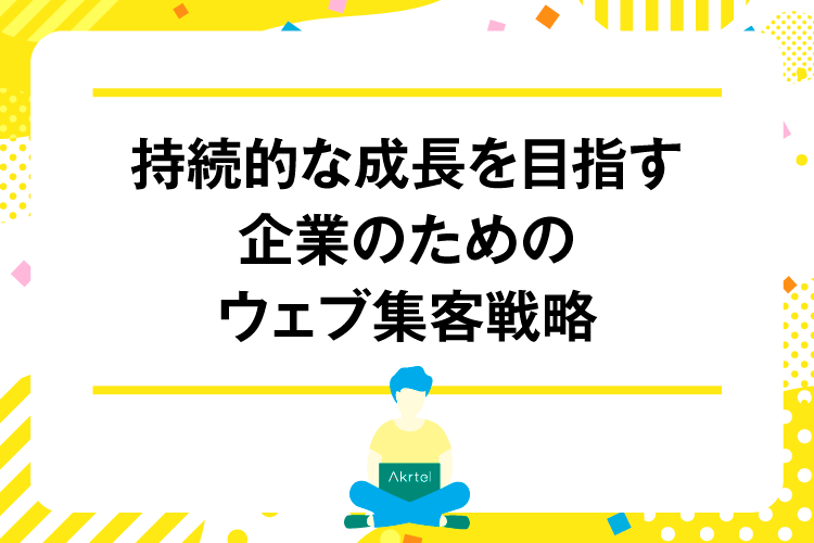 持続的な成長を目指す企業のためのウェブ集客戦略｜AkrtelのWebマーケティングブログ｜京都・大阪・奈良