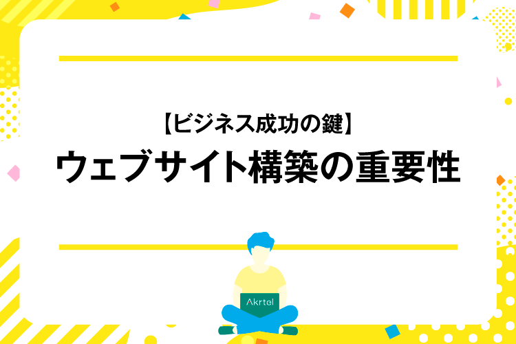 【ビジネス成功の鍵】ウェブサイト構築の重要性｜AkrtelのWebマーケティングブログ｜京都・大阪・奈良