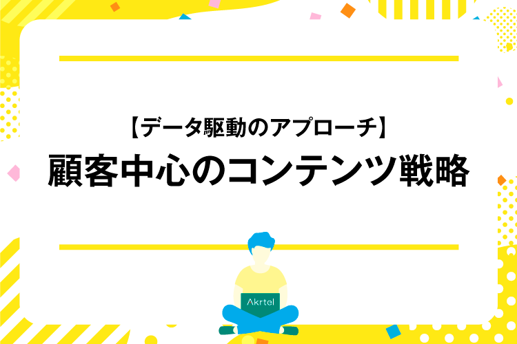 【データ駆動のアプローチ】顧客中心のコンテンツ戦略｜AkrtelのWebマーケティングブログ｜京都・大阪・奈良