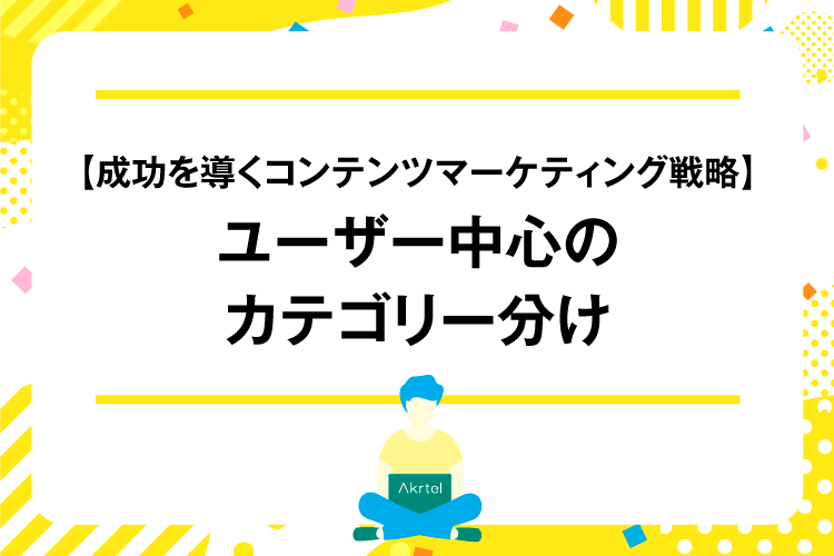 【成功を導くコンテンツマーケティング戦略】ユーザー中心のカテゴリー分け｜AkrtelのWebマーケティングブログ｜京都・大阪・奈良